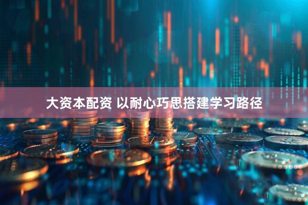 大资本配资 以耐心巧思搭建学习路径