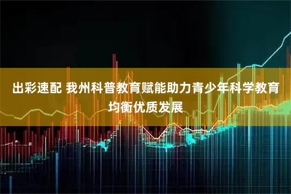 出彩速配 我州科普教育赋能助力青少年科学教育均衡优质发展