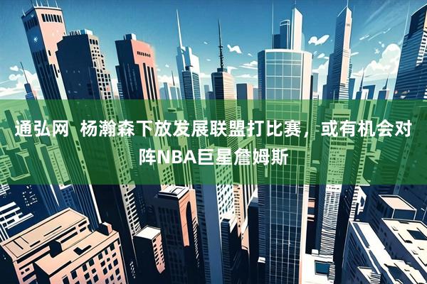 通弘网  杨瀚森下放发展联盟打比赛，或有机会对阵NBA巨星詹姆斯
