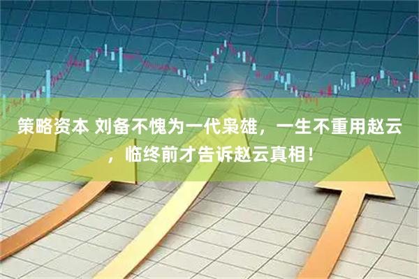 策略资本 刘备不愧为一代枭雄，一生不重用赵云，临终前才告诉赵云真相！