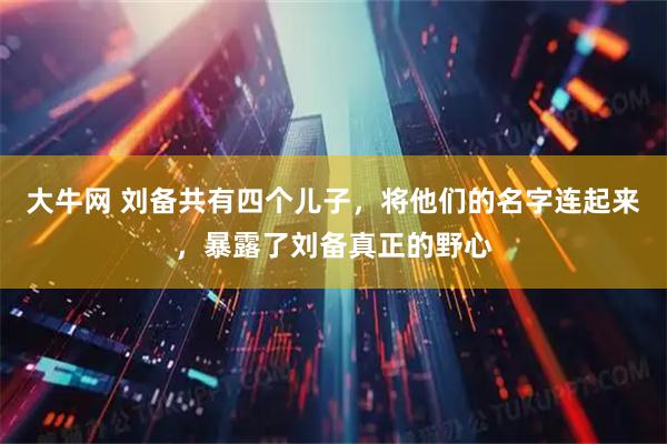 大牛网 刘备共有四个儿子，将他们的名字连起来，暴露了刘备真正的野心