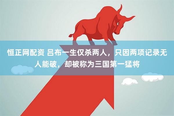 恒正网配资 吕布一生仅杀两人，只因两项记录无人能破，却被称为三国第一猛将