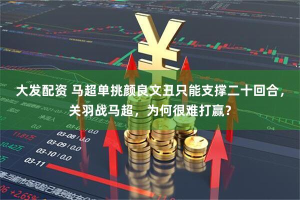 大发配资 马超单挑颜良文丑只能支撑二十回合，关羽战马超，为何很难打赢？