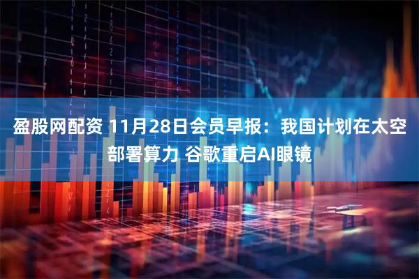 盈股网配资 11月28日会员早报：我国计划在太空部署算力 谷歌重启AI眼镜