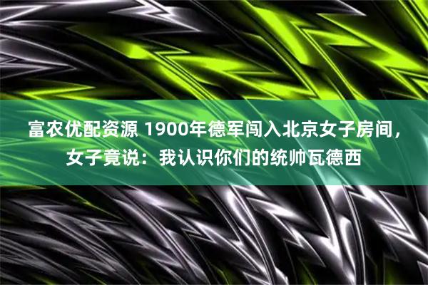 富农优配资源 1900年德军闯入北京女子房间，女子竟说：我认识你们的统帅瓦德西