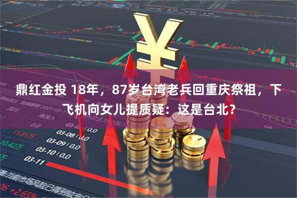 鼎红金投 18年，87岁台湾老兵回重庆祭祖，下飞机向女儿提质疑：这是台北？