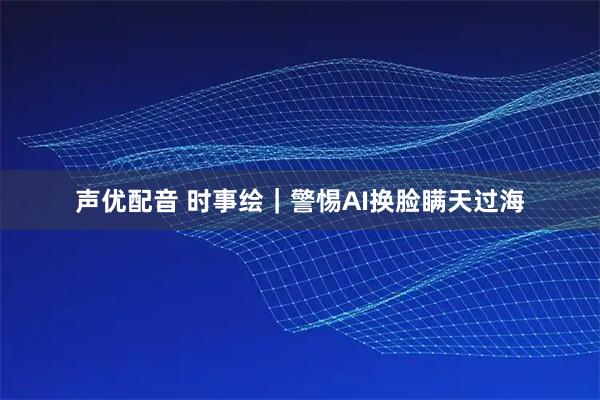 声优配音 时事绘｜警惕AI换脸瞒天过海