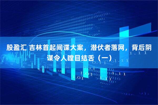 股盈汇 吉林首起间谍大案，潜伏者落网，背后阴谋令人瞠目结舌（一）
