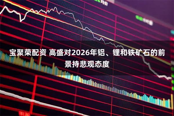 宝聚荣配资 高盛对2026年铝、锂和铁矿石的前景持悲观态度