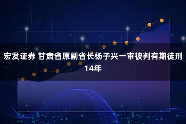宏发证券 甘肃省原副省长杨子兴一审被判有期徒刑14年