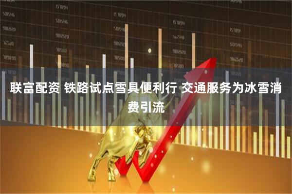联富配资 铁路试点雪具便利行 交通服务为冰雪消费引流