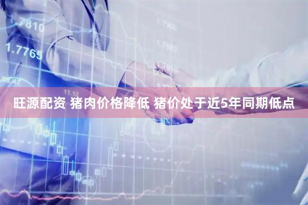 旺源配资 猪肉价格降低 猪价处于近5年同期低点