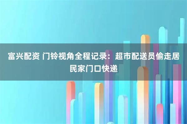 富兴配资 门铃视角全程记录：超市配送员偷走居民家门口快递