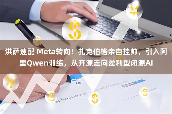 洪萨速配 Meta转向！扎克伯格亲自挂帅，引入阿里Qwen训练，从开源走向盈利型闭源AI