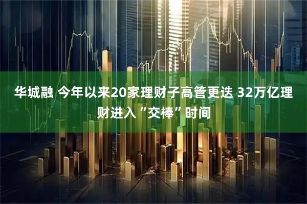 华城融 今年以来20家理财子高管更迭 32万亿理财进入“交棒”时间