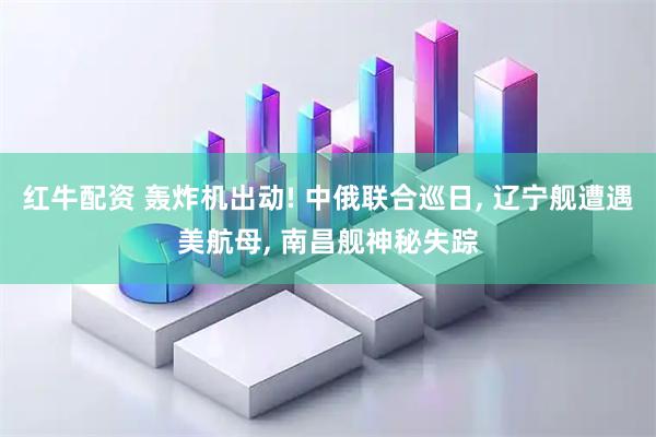 红牛配资 轰炸机出动! 中俄联合巡日, 辽宁舰遭遇美航母, 南昌舰神秘失踪