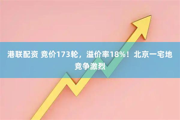 港联配资 竞价173轮，溢价率18%！北京一宅地竞争激烈