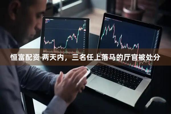 恒富配资 两天内，三名任上落马的厅官被处分