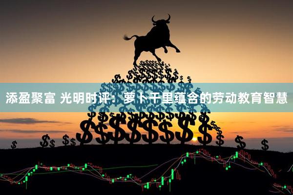 添盈聚富 光明时评：萝卜干里蕴含的劳动教育智慧