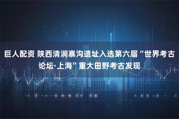 巨人配资 陕西清涧寨沟遗址入选第六届“世界考古论坛·上海”重大田野考古发现