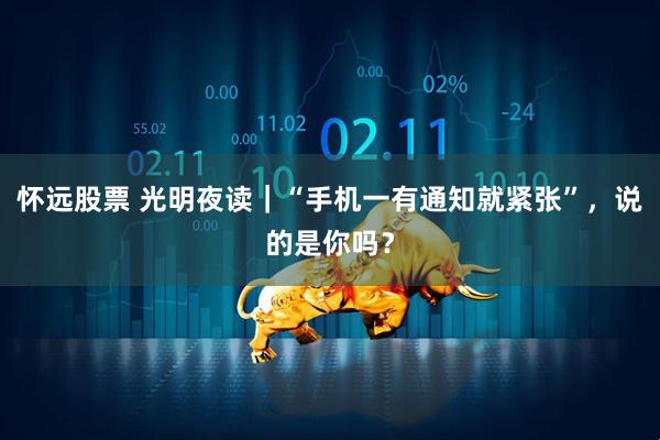 怀远股票 光明夜读｜“手机一有通知就紧张”，说的是你吗？