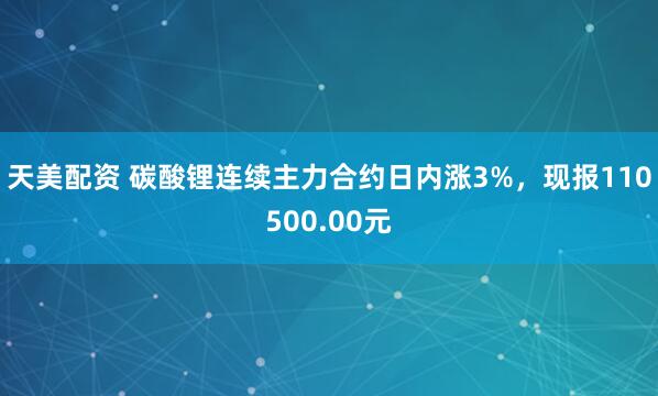 天美配资 碳酸锂连续主力合约日内涨3%，现报110500.00元