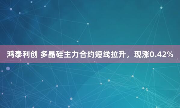 鸿泰利创 多晶硅主力合约短线拉升，现涨0.42%