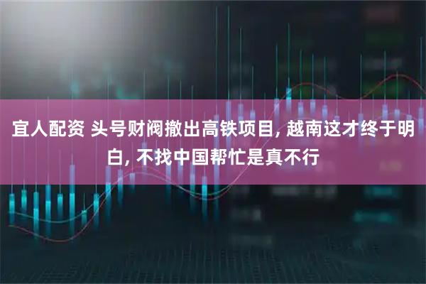 宜人配资 头号财阀撤出高铁项目, 越南这才终于明白, 不找中国帮忙是真不行