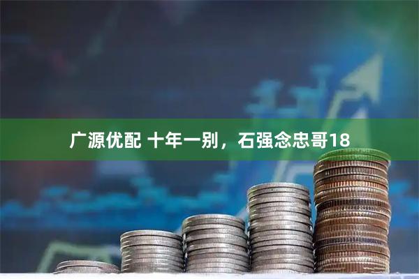 广源优配 十年一别，石强念忠哥18