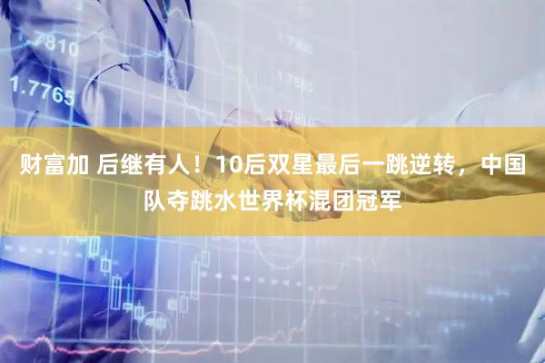 财富加 后继有人！10后双星最后一跳逆转，中国队夺跳水世界杯混团冠军