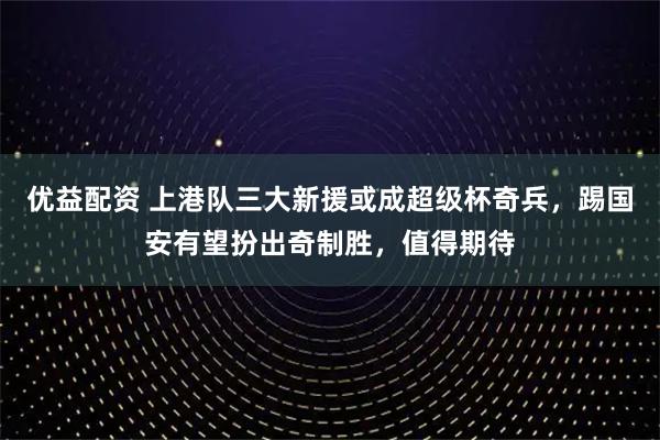 优益配资 上港队三大新援或成超级杯奇兵，踢国安有望扮出奇制胜，值得期待