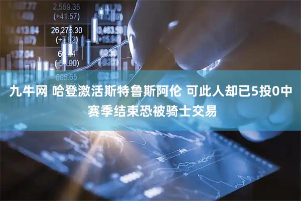 九牛网 哈登激活斯特鲁斯阿伦 可此人却已5投0中 赛季结束恐被骑士交易