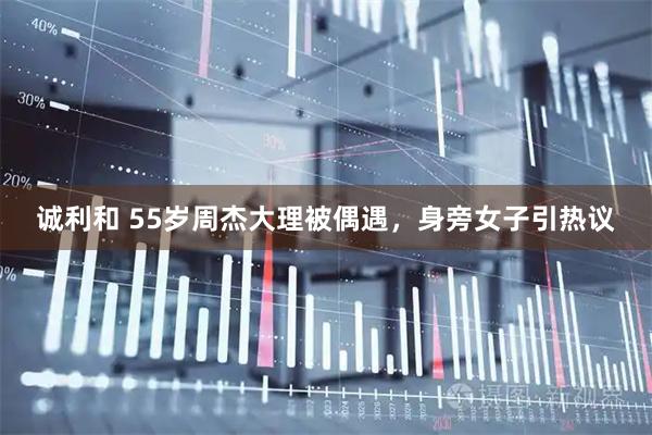 诚利和 55岁周杰大理被偶遇，身旁女子引热议