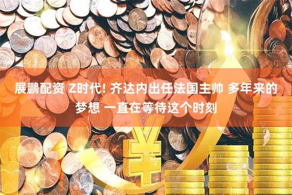 展鵬配资 Z时代! 齐达内出任法国主帅 多年来的梦想 一直在等待这个时刻